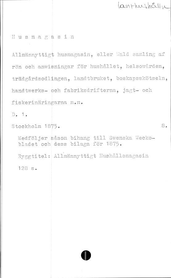  ﻿(xxv\ V-WjaWoJU vv-_-
Husmagas in
Allmännyttigt husmagasin, eller Wald samling af
rön och anwisningar för hushållet, helsowården,
trädgårdsodlingen, landtbruket, boskapsskötseln,
handtwerks- och fabriksdrifterna, jagt- och
fiskerinäringarna m.m.
D. 1 .
Stockholm 1875.	8.
Medföljer såsom bihang till Swenska Wecko-
bladet och-dess bilaga för 1875.
Ryggtitel: Allmännyttigt Hushållsmagasin